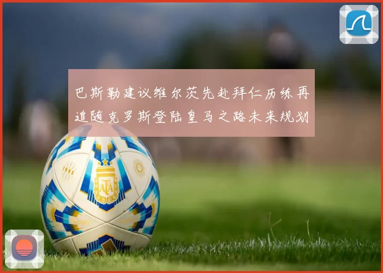 巴斯勒建议维尔茨先赴拜仁历练再追随克罗斯登陆皇马之路未来规划